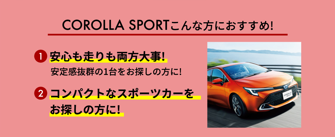 COROLLA SPORTこんな方におすすめ! 1安心も走りも両方大事! 安定感抜群の1台をお探しの方に! 2コンパクトなスポーツカーをお探しの方に!